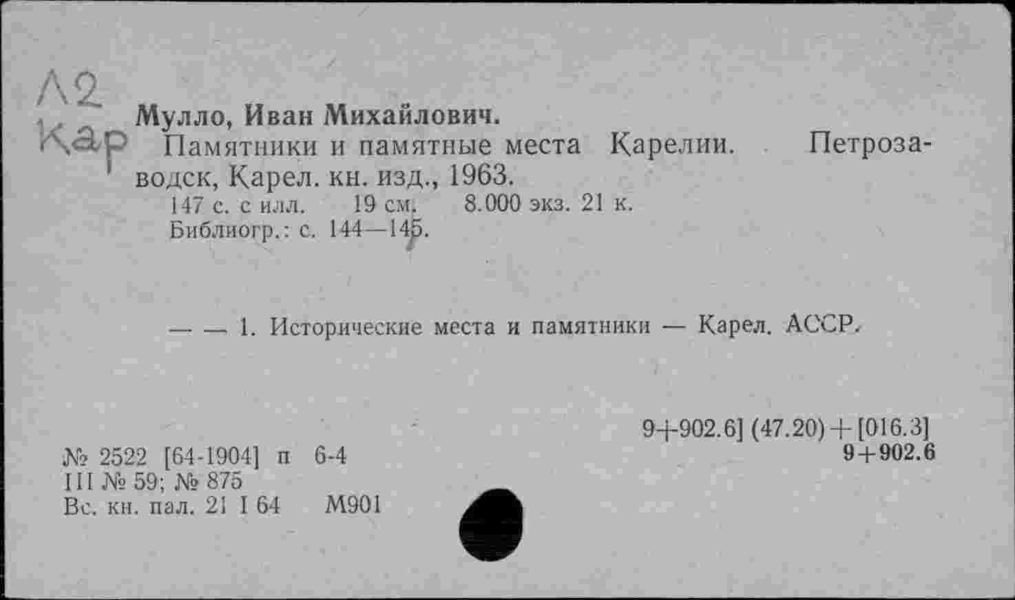 ﻿Л2. „	„ „ .
Мулло, Иван Михаилович.
ixap Памятники и памятные места Карелии.
' водск, Карел, кн. изд., 1963.
147 с. с илл. 19 см. 8.090 экз. 21 к.
Библиогр.: с. 144—14р.
Петроза-
— — 1. Исторические места и памятники — Карел. АССР.
№ 2522 [64-1904] п 6-4
III № 59; № 875
Вс. кн. пал. 21 I 64	М901
9+902.6] (47.20)+ [016.3]
9 + 902.6